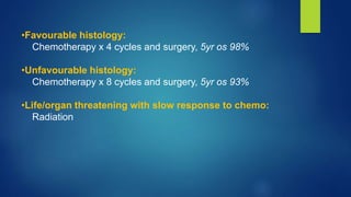 •Favourable histology:
Chemotherapy x 4 cycles and surgery, 5yr os 98%
•Unfavourable histology:
Chemotherapy x 8 cycles and surgery, 5yr os 93%
•Life/organ threatening with slow response to chemo:
Radiation
 