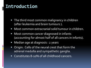 Introduction
 The third most common malignancy in children
(after leukemia and brain tumours ).
 Most common extracranial solid tumour in children.
 Most common cancer diagnosed in infants
(accounting for almost half of all cancers in infants).
 Median age at diagnosis : 2 years
 Origin: Cells of the neural crest that form the
adrenal medulla and sympathetic ganglia.
 Constitutes 8-10% of all childhood cancers.
 