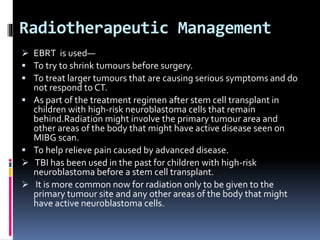 Radiotherapeutic Management
 EBRT is used—
 To try to shrink tumours before surgery.
 To treat larger tumours that are causing serious symptoms and do
not respond to CT.
 As part of the treatment regimen after stem cell transplant in
children with high-risk neuroblastoma cells that remain
behind.Radiation might involve the primary tumour area and
other areas of the body that might have active disease seen on
MIBG scan.
 To help relieve pain caused by advanced disease.
 TBI has been used in the past for children with high-risk
neuroblastoma before a stem cell transplant.
 It is more common now for radiation only to be given to the
primary tumour site and any other areas of the body that might
have active neuroblastoma cells.
 