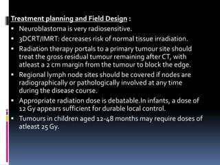Treatment planning and Field Design :
 Neuroblastoma is very radiosensitive.
 3DCRT/IMRT: decreases risk of normal tissue irradiation.
 Radiation therapy portals to a primary tumour site should
treat the gross residual tumour remaining after CT, with
atleast a 2 cm margin from the tumour to block the edge.
 Regional lymph node sites should be covered if nodes are
radiographically or pathologically involved at any time
during the disease course.
 Appropriate radiation dose is debatable.In infants, a dose of
12 Gy appears sufficient for durable local control.
 Tumours in children aged 12-48 months may require doses of
atleast 25 Gy.
 