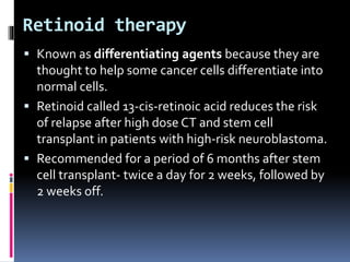 Retinoid therapy
 Known as differentiating agents because they are
thought to help some cancer cells differentiate into
normal cells.
 Retinoid called 13-cis-retinoic acid reduces the risk
of relapse after high dose CT and stem cell
transplant in patients with high-risk neuroblastoma.
 Recommended for a period of 6 months after stem
cell transplant- twice a day for 2 weeks, followed by
2 weeks off.
 