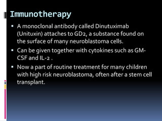 Immunotherapy
 A monoclonal antibody called Dinutuximab
(Unituxin) attaches to GD2, a substance found on
the surface of many neuroblastoma cells.
 Can be given together with cytokines such as GM-
CSF and IL-2 .
 Now a part of routine treatment for many children
with high risk neuroblastoma, often after a stem cell
transplant.
 
