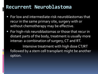 Recurrent Neuroblastoma
 For low and intermediate-risk neuroblastomas that
recur in the same primary site, surgery with or
without chemotherapy may be effective.
 For high-risk neuroblastomas or those that recur in
distant parts of the body, treatment is usually more
intense- a combination of surgery, CT and RT.
Intensive treatment with high dose CT/RT
followed by a stem cell transplant might be another
option.
 