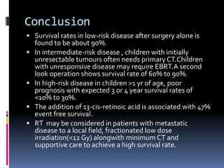 Conclusion
 Survival rates in low-risk disease after surgery alone is
found to be about 90%.
 In intermediate-risk disease , children with initially
unresectable tumours often needs primary CT.Children
with unresponsive disease may require EBRT.A second
look operation shows survival rate of 60% to 90%.
 In high-risk disease in children >1 yr of age, poor
prognosis with expected 3 or 4 year survival rates of
<10% to 30%.
 The addition of 13-cis-retinoic acid is associated with 47%
event free survival.
 RT may be considered in patients with metastatic
disease to a local field, fractionated low dose
irradiation(<12 Gy) alongwith minimum CT and
supportive care to achieve a high survival rate.
 