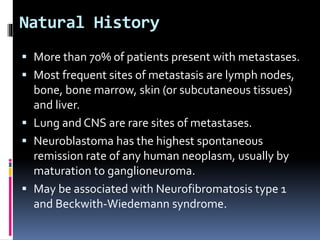 Natural History
 More than 70% of patients present with metastases.
 Most frequent sites of metastasis are lymph nodes,
bone, bone marrow, skin (or subcutaneous tissues)
and liver.
 Lung and CNS are rare sites of metastases.
 Neuroblastoma has the highest spontaneous
remission rate of any human neoplasm, usually by
maturation to ganglioneuroma.
 May be associated with Neurofibromatosis type 1
and Beckwith-Wiedemann syndrome.
 