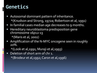 Genetics
 Autosomal dominant pattern of inheritance.
*(Knudson and Strong, 1972a; Robertson et al, 1991)
 In familial cases median age decreases to 9 months.
 Hereditary neuroblastoma predisposition gene
chromosome 16p12-13
*(Maris et al, 2002)
 Amplification of the N-MYC oncogene seen in roughly
20%.
*(Look et al,1991; Muraji et al,1993)
 Deletion of short arm of chr 1.
*(Brodeur et al,1992; Caron et al,1996)
 
