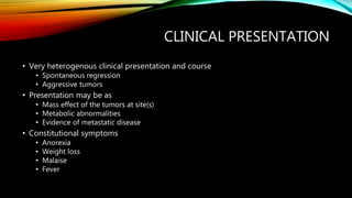 CLINICAL PRESENTATION
• Very heterogenous clinical presentation and course
• Spontaneous regression
• Aggressive tumors
• Presentation may be as
• Mass effect of the tumors at site(s)
• Metabolic abnormalities
• Evidence of metastatic disease
• Constitutional symptoms
• Anorexia
• Weight loss
• Malaise
• Fever
 