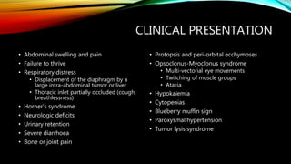 CLINICAL PRESENTATION
• Abdominal swelling and pain
• Failure to thrive
• Respiratory distress
• Displacement of the diaphragm by a
large intra-abdominal tumor or liver
• Thoracic inlet partially occluded (cough,
breathlessness)
• Horner’s syndrome
• Neurologic deficits
• Urinary retention
• Severe diarrhoea
• Bone or joint pain
• Protopsis and peri-orbital ecchymoses
• Opsoclonus-Myoclonus syndrome
• Multi-vectorial eye movements
• Twitching of muscle groups
• Ataxia
• Hypokalemia
• Cytopenias
• Blueberry muffin sign
• Paroxysmal hypertension
• Tumor lysis syndrome
 