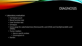 DIAGNOSIS
• Laboratory evaluation
• Full blood count
• Renal function test
• Liver function test
• Urinalysis
• Urine assay for catecholamines [Homovanillic acid (HVA) and Vanillylmandellic acid
(VMA)]
• Tumor markers
• Neuron specific enolase
• Chromogranin A
• Ferritin
 