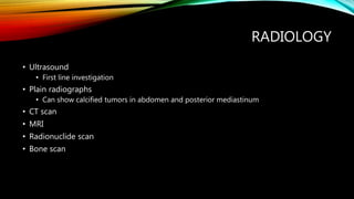 RADIOLOGY
• Ultrasound
• First line investigation
• Plain radiographs
• Can show calcified tumors in abdomen and posterior mediastinum
• CT scan
• MRI
• Radionuclide scan
• Bone scan
 