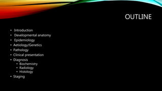 OUTLINE
• Introduction
• Developmental anatomy
• Epidemiology
• Aetiology/Genetics
• Pathology
• Clinical presentation
• Diagnosis
• Biochemistry
• Radiology
• Histology
• Staging
 