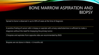 BONE MARROW ASPIRATION AND
BIOPSY
Spread to bone is observed in up to 40% of cases at the time of diagnosis
A positive finding of cancer cells in biopsy or aspirate with urinary catecholamines is sufficient to make a
diagnosis without the need for biopsying the primary tumor.
2 biopsies and aspirates from opposite sides are recommended by INSS
Biopsies are not done in infants < 6 months old
 
