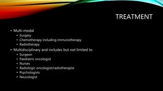 TREATMENT
• Multi-modal
• Surgery
• Chemotherapy including immunotherapy
• Radiotherapy
• Multidisciplinary and includes but not limited to
• Surgeon
• Paediatric oncologist
• Nurses
• Radiologic oncologist/radiotherapist
• Psychologists
• Neurologist
 