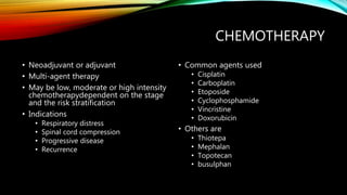 CHEMOTHERAPY
• Neoadjuvant or adjuvant
• Multi-agent therapy
• May be low, moderate or high intensity
chemotherapydependent on the stage
and the risk stratification
• Indications
• Respiratory distress
• Spinal cord compression
• Progressive disease
• Recurrence
• Common agents used
• Cisplatin
• Carboplatin
• Etoposide
• Cyclophosphamide
• Vincristine
• Doxorubicin
• Others are
• Thiotepa
• Mephalan
• Topotecan
• busulphan
 