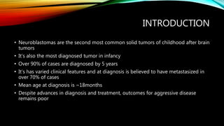 INTRODUCTION
• Neuroblastomas are the second most common solid tumors of childhood after brain
tumors
• It’s also the most diagnosed tumor in infancy
• Over 90% of cases are diagnosed by 5 years
• It’s has varied clinical features and at diagnosis is believed to have metastasized in
over 70% of cases
• Mean age at diagnosis is ~18months
• Despite advances in diagnosis and treatment, outcomes for aggressive disease
remains poor
 