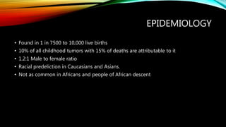 EPIDEMIOLOGY
• Found in 1 in 7500 to 10,000 live births
• 10% of all childhood tumors with 15% of deaths are attributable to it
• 1.2:1 Male to female ratio
• Racial predeliction in Caucasians and Asians.
• Not as common in Africans and people of African descent
 