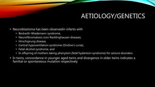 AETIOLOGY/GENETICS
• Neuroblastoma has been observedin infants with
• Beckwith-Wiedemann syndrome,
• Neurofibromatosis (von Recklinghausen disease),
• Hirschsprung disease,
• Central hypoventilation syndrome (Ondine’s curse),
• Fetal alcohol syndrome, and
• In offspring of mothers taking phenytoin (fetal hydantoin syndrome) for seizure disorders.
• In twins, concordance in younger aged twins and divergence in older twins indicates a
familial or spontaneous mutation respectively
 
