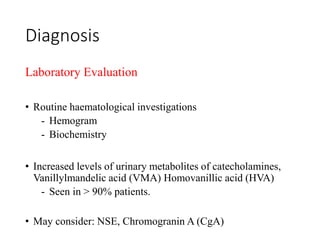 Diagnosis
Laboratory Evaluation
• Routine haematological investigations
- Hemogram
- Biochemistry
• Increased levels of urinary metabolites of catecholamines,
Vanillylmandelic acid (VMA) Homovanillic acid (HVA)
- Seen in > 90% patients.
• May consider: NSE, Chromogranin A (CgA)
 