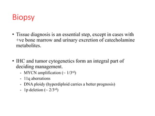 Biopsy
• Tissue diagnosis is an essential step, except in cases with
+ve bone marrow and urinary excretion of catecholamine
metabolites.
• IHC and tumor cytogenetics form an integral part of
deciding management.
- MYCN amplification (~ 1/3rd)
- 11q aberrations
- DNA ploidy (hyperdiploid carries a better prognosis)
- 1p deletion (~ 2/3rd)
 