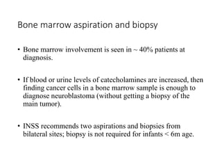 Bone marrow aspiration and biopsy
• Bone marrow involvement is seen in ~ 40% patients at
diagnosis.
• If blood or urine levels of catecholamines are increased, then
finding cancer cells in a bone marrow sample is enough to
diagnose neuroblastoma (without getting a biopsy of the
main tumor).
• INSS recommends two aspirations and biopsies from
bilateral sites; biopsy is not required for infants < 6m age.
 