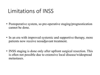 Limitations of INSS
• Postoperative system, so pre-operative staging/prognostication
cannot be done.
• In an era with improved systemic and supportive therapy, more
patients now receive neoadjuvant treatment.
• INSS staging is done only after upfront surgical resection. This
is often not possible due to extensive local disease/widespread
metastases.
 