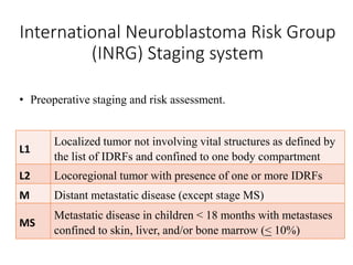 International Neuroblastoma Risk Group
(INRG) Staging system
L1
Localized tumor not involving vital structures as defined by
the list of IDRFs and confined to one body compartment
L2 Locoregional tumor with presence of one or more IDRFs
M Distant metastatic disease (except stage MS)
MS
Metastatic disease in children < 18 months with metastases
confined to skin, liver, and/or bone marrow (< 10%)
• Preoperative staging and risk assessment.
 