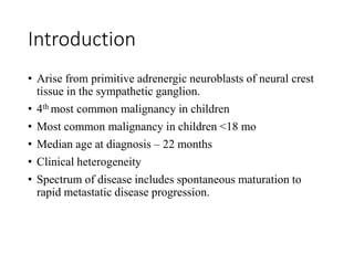 Introduction
• Arise from primitive adrenergic neuroblasts of neural crest
tissue in the sympathetic ganglion.
• 4th most common malignancy in children
• Most common malignancy in children <18 mo
• Median age at diagnosis – 22 months
• Clinical heterogeneity
• Spectrum of disease includes spontaneous maturation to
rapid metastatic disease progression.
 