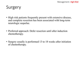 Surgery
• High risk patients frequently present with extensive disease,
and complete resection has been associated with long-term
neurologic sequelae.
• Preferred approach: Defer resection until after induction
chemotherapy.
• Surgery usually is performed 13 to 18 weeks after initiation
of chemotherapy.
Management: High Risk
 