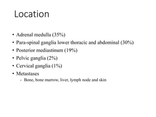 • Adrenal medulla (35%)
• Para-spinal ganglia lower thoracic and abdominal (30%)
• Posterior mediastinum (19%)
• Pelvic ganglia (2%)
• Cervical ganglia (1%)
• Metastases
- Bone, bone marrow, liver, lymph node and skin
Location
 