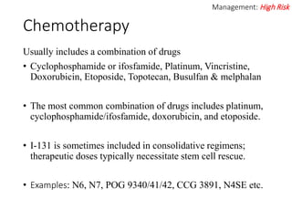 Chemotherapy
Usually includes a combination of drugs
• Cyclophosphamide or ifosfamide, Platinum, Vincristine,
Doxorubicin, Etoposide, Topotecan, Busulfan & melphalan
• The most common combination of drugs includes platinum,
cyclophosphamide/ifosfamide, doxorubicin, and etoposide.
• I-131 is sometimes included in consolidative regimens;
therapeutic doses typically necessitate stem cell rescue.
• Examples: N6, N7, POG 9340/41/42, CCG 3891, N4SE etc.
Management: High Risk
 