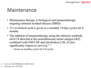 Maintenance
• Maintenance therapy is biological and immunotherapy
targeting minimal residual disease (MRD).
• 13-cis-retinoic acid is given as a monthly 14-day cycles for 6
months.
• The addition of immunotherapy using the chimeric antibody
ch14.18 directed at the neuroblastoma tumor antigen GD2,
combined with GM-CSF and interleukin-2 (IL-2) also
significantly improves survival.1, 2
- Given as monthly cycles for 5-6 cycles.
Management: High Risk
1. Yu et al. COG ANBL0032. NEJM 2010
2. Cheung et al. JCO 2012
 