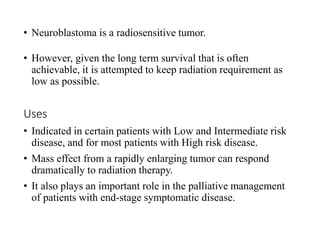• Neuroblastoma is a radiosensitive tumor.
• However, given the long term survival that is often
achievable, it is attempted to keep radiation requirement as
low as possible.
Uses
• Indicated in certain patients with Low and Intermediate risk
disease, and for most patients with High risk disease.
• Mass effect from a rapidly enlarging tumor can respond
dramatically to radiation therapy.
• It also plays an important role in the palliative management
of patients with end-stage symptomatic disease.
 
