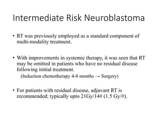 Intermediate Risk Neuroblastoma
• RT was previously employed as a standard component of
multi-modality treatment.
• With improvements in systemic therapy, it was seen that RT
may be omitted in patients who have no residual disease
following initial treatment.
(Induction chemotherapy 4-8 months → Surgery)
• For patients with residual disease, adjuvant RT is
recommended; typically upto 21Gy/14# (1.5 Gy/#).
 
