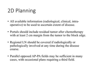 2D Planning
• All available information (radiological, clinical, intra-
operative) to be used to ascertain extent of disease.
• Portals should include residual tumor after chemotherapy
with at least 2 cm margin from the tumor to the block edge.
• Regional LN should be covered if radiologically or
pathologically involved at any time during the disease
course.
• Parallel opposed AP-PA fields may be sufficient in many
cases, with occasional plans requiring a third field.
 