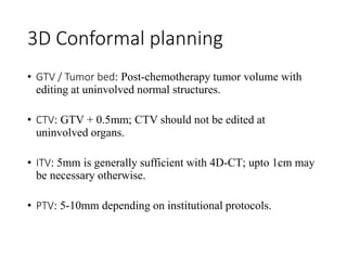 3D Conformal planning
• GTV / Tumor bed: Post-chemotherapy tumor volume with
editing at uninvolved normal structures.
• CTV: GTV + 0.5mm; CTV should not be edited at
uninvolved organs.
• ITV: 5mm is generally sufficient with 4D-CT; upto 1cm may
be necessary otherwise.
• PTV: 5-10mm depending on institutional protocols.
 