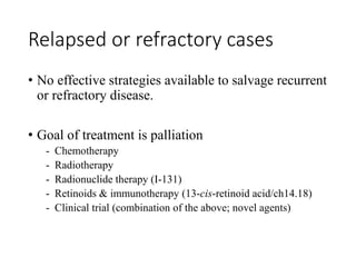 Relapsed or refractory cases
• No effective strategies available to salvage recurrent
or refractory disease.
• Goal of treatment is palliation
- Chemotherapy
- Radiotherapy
- Radionuclide therapy (I-131)
- Retinoids & immunotherapy (13-cis-retinoid acid/ch14.18)
- Clinical trial (combination of the above; novel agents)
 