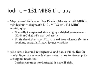 Iodine – 131 MIBG therapy
• May be used for Stage III or IV neuroblastoma with MIBG-
avid lesions at diagnostic I-123 MIBG or I-131 MIBG
scintigraphy.
- Generally incorporated after surgery as high dose treatments
(12-18 mCi/kg) with stem cell rescue.
- Utility doubted in view of toxicity and poor tolerance (Nausea,
vomiting, anorexia, fatigue, fever, stomatitis)
• Also tested in small retrospective and phase I/II studies for
newly diagnosed neuroblastoma as induction treatment prior
to surgical resection.
- Good response rates noted; untested in phase III trials.
 
