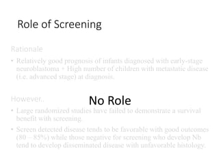 Role of Screening
Rationale
• Relatively good prognosis of infants diagnosed with early-stage
neuroblastoma + High number of children with metastatic disease
(i.e. advanced stage) at diagnosis.
However..
• Large randomized studies have failed to demonstrate a survival
benefit with screening.
• Screen detected disease tends to be favorable with good outcomes
(80 – 85%) while those negative for screening who develop Nb
tend to develop disseminated disease with unfavorable histology.
No Role
 