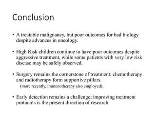 Conclusion
• A treatable malignancy, but poor outcomes for bad biology
despite advances in oncology.
• High Risk children continue to have poor outcomes despite
aggressive treatment, while some patients with very low risk
disease may be safely observed.
• Surgery remains the cornerstone of treatment; chemotherapy
and radiotherapy form supportive pillars.
(more recently, immunotherapy also employed).
• Early detection remains a challenge; improving treatment
protocols is the present direction of research.
 