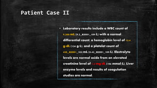 Patient Case II
• Laboratory results include a WBC count of
9,200/mL (9.2_x0001_109/L) with a normal
differential count, a hemoglobin level of 13.4
g/dL (134 g/L), and a platelet count of
420_x0001_103/mL (0.42_x0001_109/L). Electrolyte
levels are normal aside from an elevated
creatinine level of 1.2 mg/dL (106 mmol/L). Liver
enzyme levels and results of coagulation
studies are normal.
 