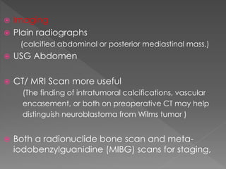  Imaging
 Plain radiographs
(calcified abdominal or posterior mediastinal mass.)
 USG Abdomen
 CT/ MRI Scan more useful
(The finding of intratumoral calcifications, vascular
encasement, or both on preoperative CT may help
distinguish neuroblastoma from Wilms tumor )
 Both a radionuclide bone scan and meta-
iodobenzylguanidine (MIBG) scans for staging,
 