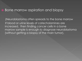  Bone marrow aspiration and biopsy
(Neuroblastoma often spreads to the bone marrow
If blood or urine levels of catecholamines are
increased, then finding cancer cells in a bone
marrow sample is enough to diagnose neuroblastoma
(without getting a biopsy of the main tumor).
 