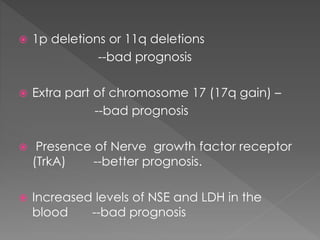  1p deletions or 11q deletions
--bad prognosis
 Extra part of chromosome 17 (17q gain) –
--bad prognosis
 Presence of Nerve growth factor receptor
(TrkA) --better prognosis.
 Increased levels of NSE and LDH in the
blood --bad prognosis
 
