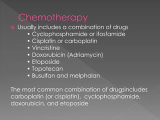  Usually includes a combination of drugs
• Cyclophosphamide or ifosfamide
• Cisplatin or carboplatin
• Vincristine
• Doxorubicin (Adriamycin)
• Etoposide
• Topotecan
• Busulfan and melphalan
The most common combination of drugsincludes
carboplatin (or cisplatin), cyclophosphamide,
doxorubicin, and etoposide
 