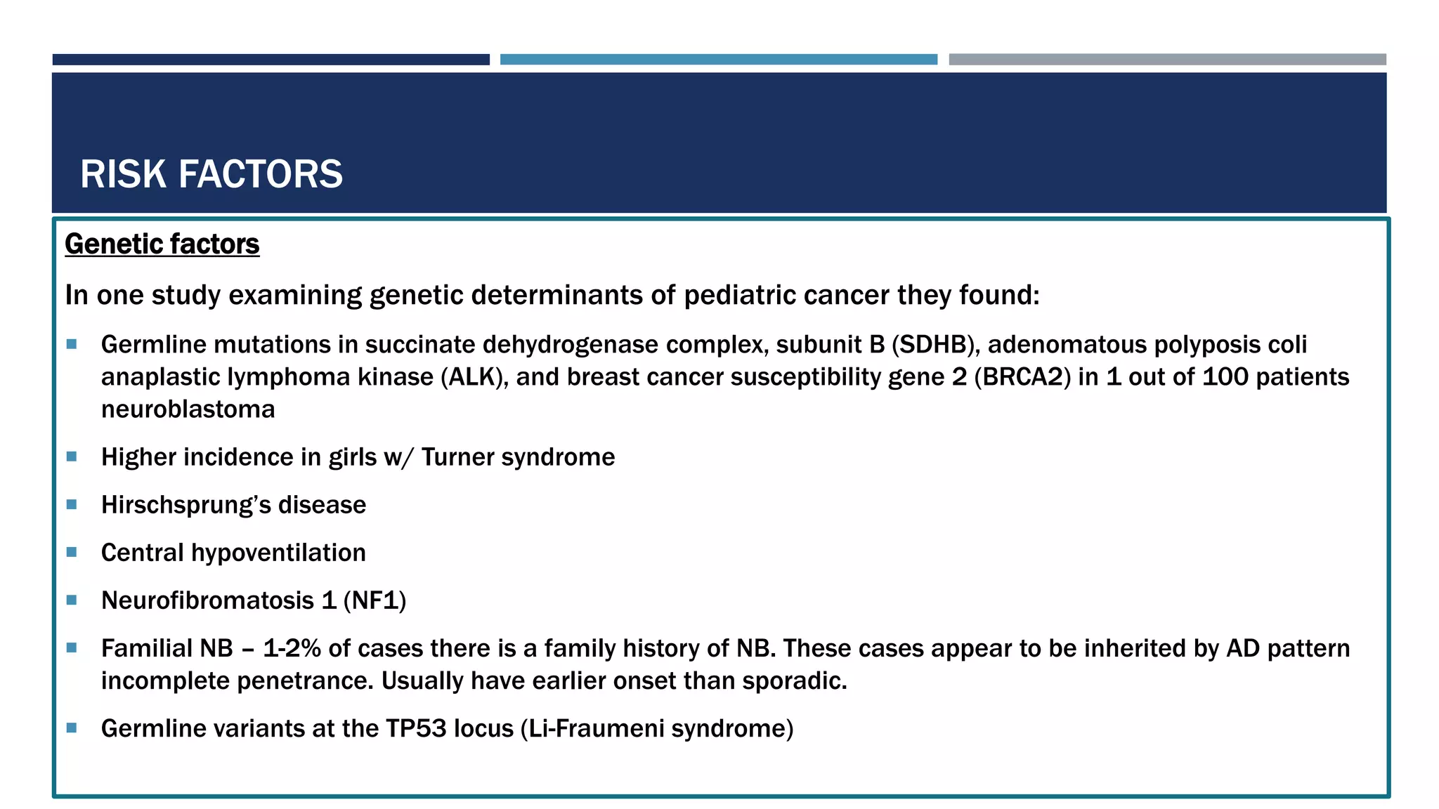 RISK FACTORS
Genetic factors
In one study examining genetic determinants of pediatric cancer they found:
 Germline mutations in succinate dehydrogenase complex, subunit B (SDHB), adenomatous polyposis coli
anaplastic lymphoma kinase (ALK), and breast cancer susceptibility gene 2 (BRCA2) in 1 out of 100 patients
neuroblastoma
 Higher incidence in girls w/ Turner syndrome
 Hirschsprung’s disease
 Central hypoventilation
 Neurofibromatosis 1 (NF1)
 Familial NB – 1-2% of cases there is a family history of NB. These cases appear to be inherited by AD pattern
incomplete penetrance. Usually have earlier onset than sporadic.
 Germline variants at the TP53 locus (Li-Fraumeni syndrome)
 