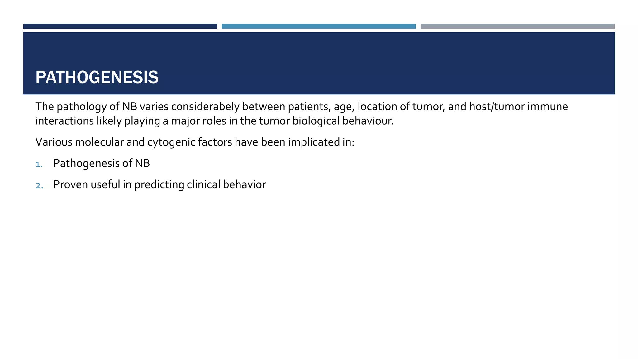 PATHOGENESIS
The pathology of NB varies considerabely between patients, age, location of tumor, and host/tumor immune
interactions likely playing a major roles in the tumor biological behaviour.
Various molecular and cytogenic factors have been implicated in:
1. Pathogenesis of NB
2. Proven useful in predicting clinical behavior
 