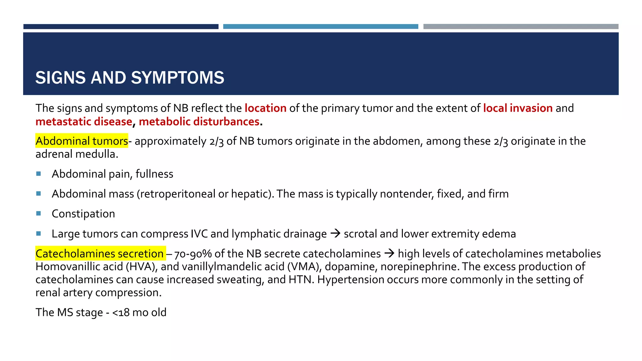 SIGNS AND SYMPTOMS
The signs and symptoms of NB reflect the location of the primary tumor and the extent of local invasion and
metastatic disease, metabolic disturbances.
Abdominal tumors- approximately 2/3 of NB tumors originate in the abdomen, among these 2/3 originate in the
adrenal medulla.
 Abdominal pain, fullness
 Abdominal mass (retroperitoneal or hepatic).The mass is typically nontender, fixed, and firm
 Constipation
 Large tumors can compress IVC and lymphatic drainage  scrotal and lower extremity edema
Catecholamines secretion – 70-90% of the NB secrete catecholamines  high levels of catecholamines metabolies
Homovanillic acid (HVA), and vanillylmandelic acid (VMA), dopamine, norepinephrine.The excess production of
catecholamines can cause increased sweating, and HTN. Hypertension occurs more commonly in the setting of
renal artery compression.
The MS stage - <18 mo old
 