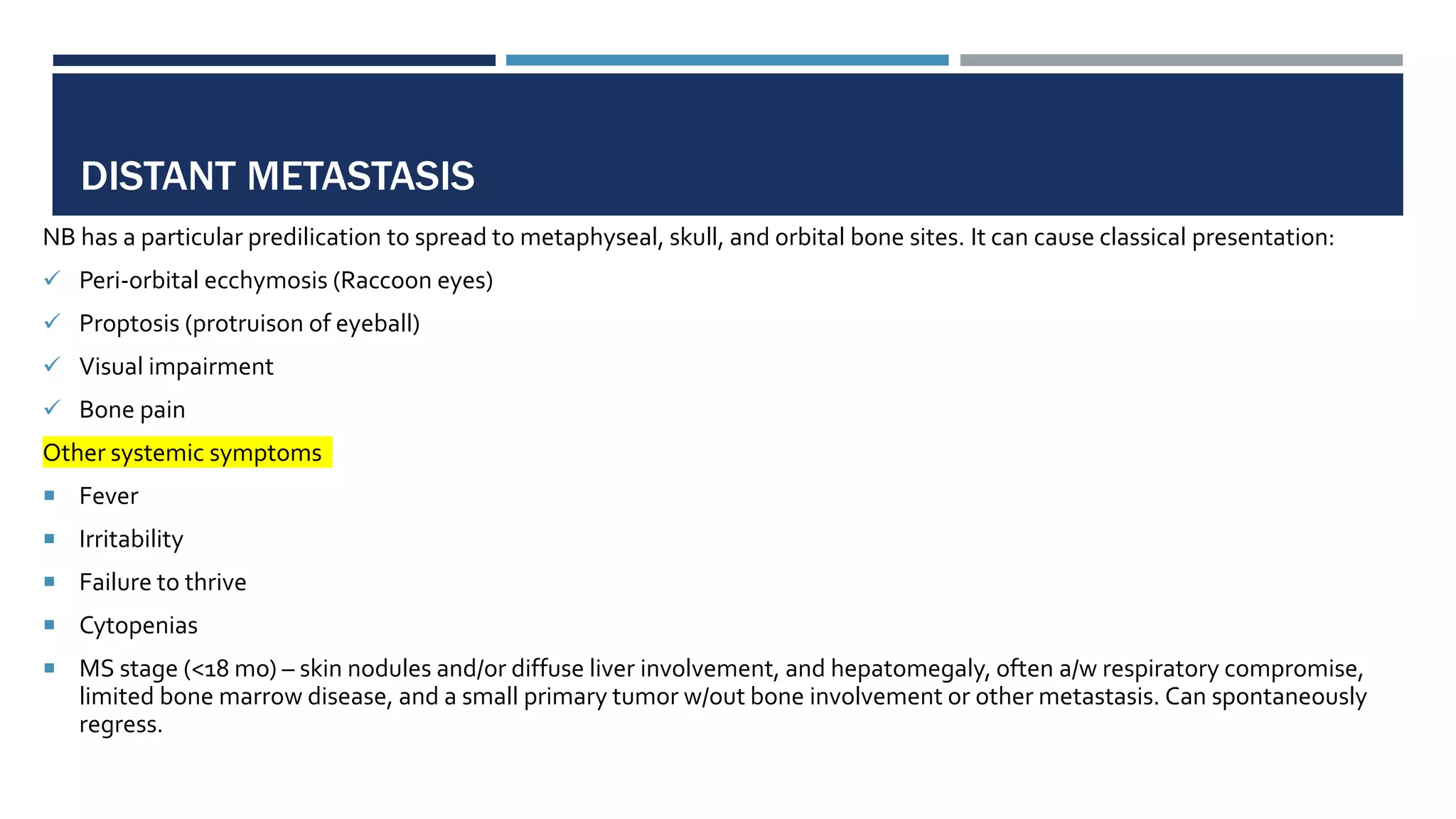 DISTANT METASTASIS
NB has a particular predilication to spread to metaphyseal, skull, and orbital bone sites. It can cause classical presentation:
 Peri-orbital ecchymosis (Raccoon eyes)
 Proptosis (protruison of eyeball)
 Visual impairment
 Bone pain
Other systemic symptoms
 Fever
 Irritability
 Failure to thrive
 Cytopenias
 MS stage (<18 mo) – skin nodules and/or diffuse liver involvement, and hepatomegaly, often a/w respiratory compromise,
limited bone marrow disease, and a small primary tumor w/out bone involvement or other metastasis. Can spontaneously
regress.
 