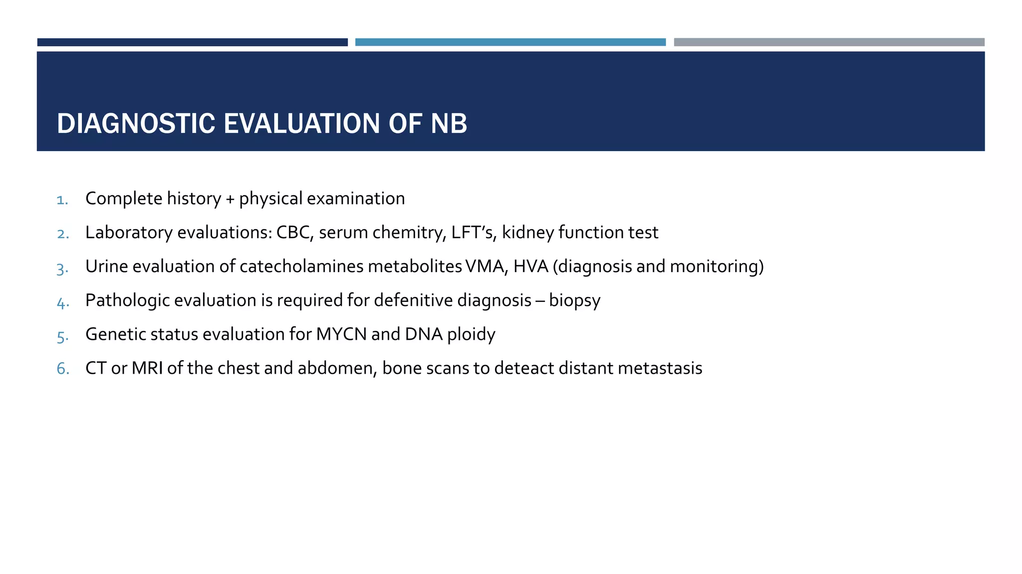 DIAGNOSTIC EVALUATION OF NB
1. Complete history + physical examination
2. Laboratory evaluations: CBC, serum chemitry, LFT’s, kidney function test
3. Urine evaluation of catecholamines metabolitesVMA, HVA (diagnosis and monitoring)
4. Pathologic evaluation is required for defenitive diagnosis – biopsy
5. Genetic status evaluation for MYCN and DNA ploidy
6. CT or MRI of the chest and abdomen, bone scans to deteact distant metastasis
 
