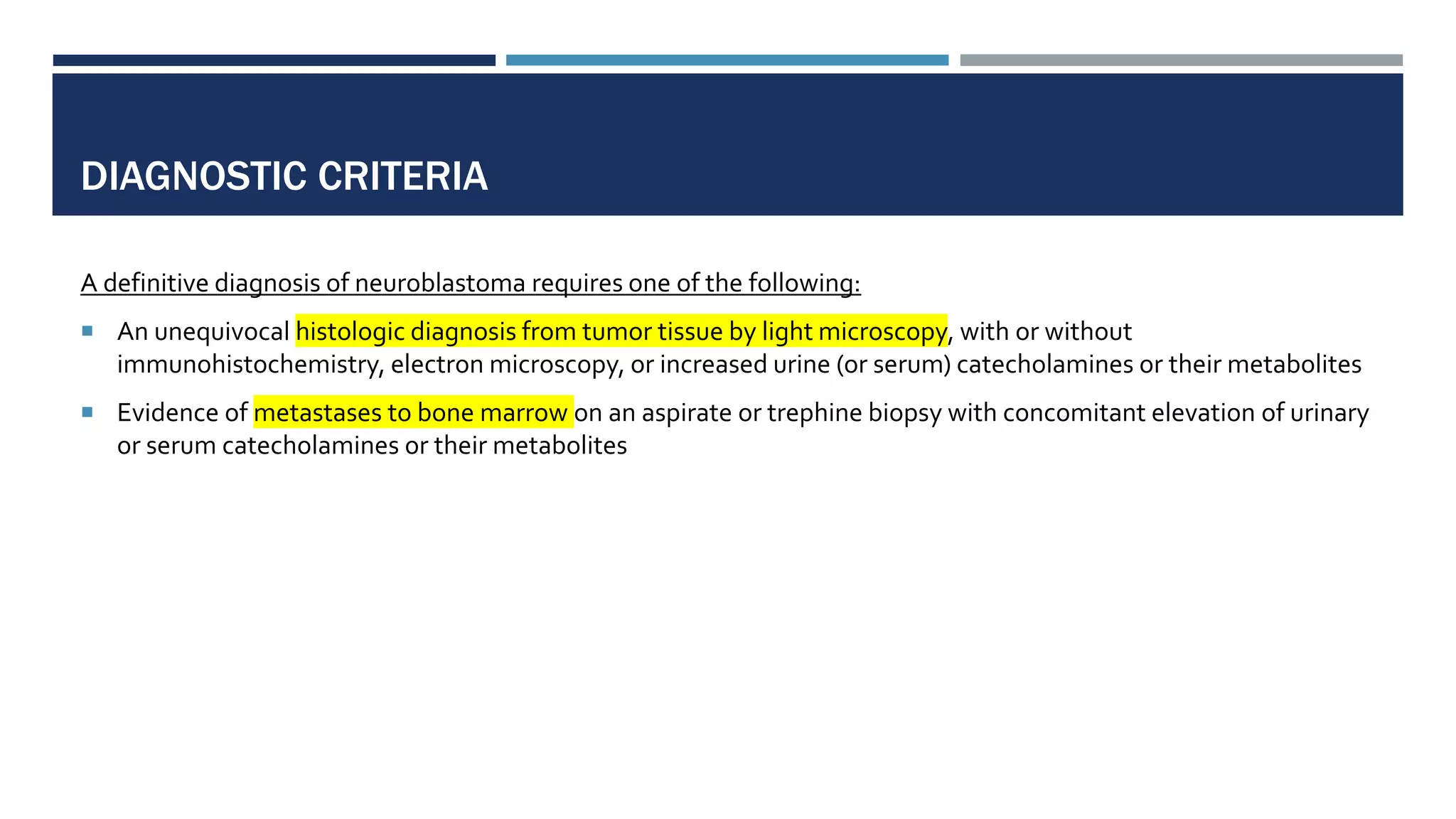 DIAGNOSTIC CRITERIA
A definitive diagnosis of neuroblastoma requires one of the following:
 An unequivocal histologic diagnosis from tumor tissue by light microscopy, with or without
immunohistochemistry, electron microscopy, or increased urine (or serum) catecholamines or their metabolites
 Evidence of metastases to bone marrow on an aspirate or trephine biopsy with concomitant elevation of urinary
or serum catecholamines or their metabolites
 